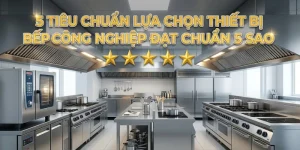 5 Tiêu Chuẩn Lựa Chọn Thiết Bị Bếp Công Nghiệp Đạt Chuẩn 5 Sao